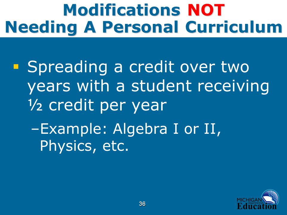 36 Modifications NOT Needing A Personal Curriculum  Spreading a credit over two years with a student receiving ½ credit per year –Example: Algebra I or II, Physics, etc.