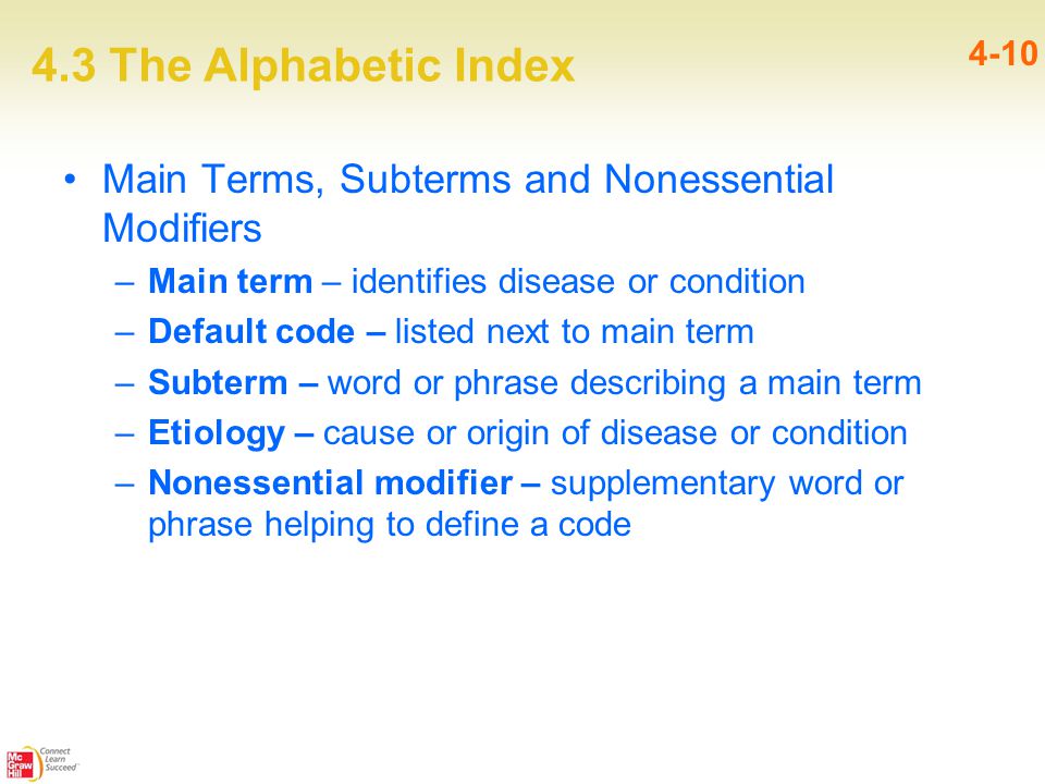 4.3 The Alphabetic Index 4-10 Main Terms, Subterms and Nonessential Modifiers –Main term – identifies disease or condition –Default code – listed next to main term –Subterm – word or phrase describing a main term –Etiology – cause or origin of disease or condition –Nonessential modifier – supplementary word or phrase helping to define a code
