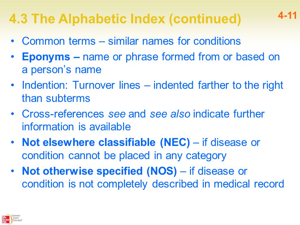 4.3 The Alphabetic Index (continued) 4-11 Common terms – similar names for conditions Eponyms – name or phrase formed from or based on a person’s name Indention: Turnover lines – indented farther to the right than subterms Cross-references see and see also indicate further information is available Not elsewhere classifiable (NEC) – if disease or condition cannot be placed in any category Not otherwise specified (NOS) – if disease or condition is not completely described in medical record