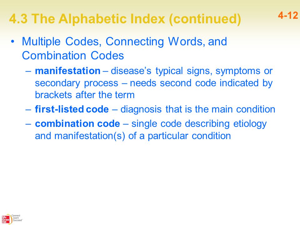 4.3 The Alphabetic Index (continued) 4-12 Multiple Codes, Connecting Words, and Combination Codes –manifestation – disease’s typical signs, symptoms or secondary process – needs second code indicated by brackets after the term –first-listed code – diagnosis that is the main condition –combination code – single code describing etiology and manifestation(s) of a particular condition