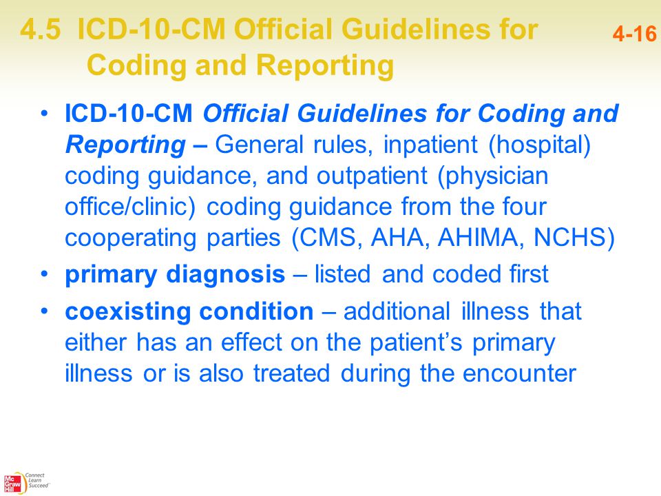 4.5 ICD-10-CM Official Guidelines for Coding and Reporting 4-16 ICD-10-CM Official Guidelines for Coding and Reporting – General rules, inpatient (hospital) coding guidance, and outpatient (physician office/clinic) coding guidance from the four cooperating parties (CMS, AHA, AHIMA, NCHS) primary diagnosis – listed and coded first coexisting condition – additional illness that either has an effect on the patient’s primary illness or is also treated during the encounter