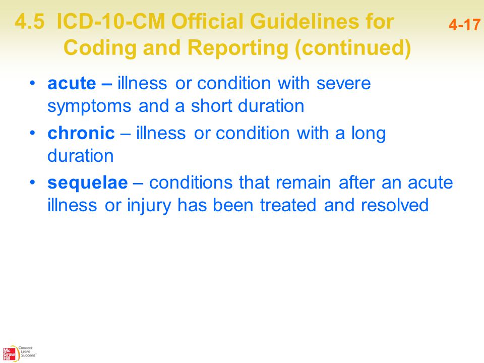 4.5 ICD-10-CM Official Guidelines for Coding and Reporting (continued) 4-17 acute – illness or condition with severe symptoms and a short duration chronic – illness or condition with a long duration sequelae – conditions that remain after an acute illness or injury has been treated and resolved