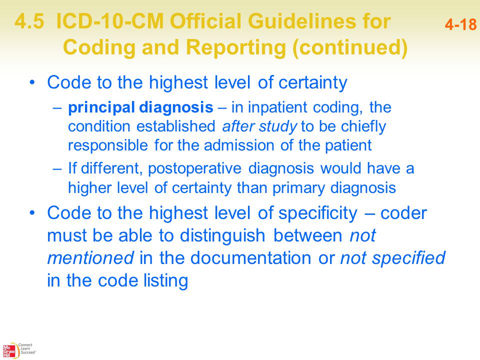 4.5 ICD-10-CM Official Guidelines for Coding and Reporting (continued) 4-18 Code to the highest level of certainty –principal diagnosis – in inpatient coding, the condition established after study to be chiefly responsible for the admission of the patient –If different, postoperative diagnosis would have a higher level of certainty than primary diagnosis Code to the highest level of specificity – coder must be able to distinguish between not mentioned in the documentation or not specified in the code listing