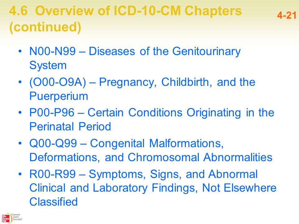 4.6 Overview of ICD-10-CM Chapters (continued) 4-21 N00-N99 – Diseases of the Genitourinary System (O00-O9A) – Pregnancy, Childbirth, and the Puerperium P00-P96 – Certain Conditions Originating in the Perinatal Period Q00-Q99 – Congenital Malformations, Deformations, and Chromosomal Abnormalities R00-R99 – Symptoms, Signs, and Abnormal Clinical and Laboratory Findings, Not Elsewhere Classified