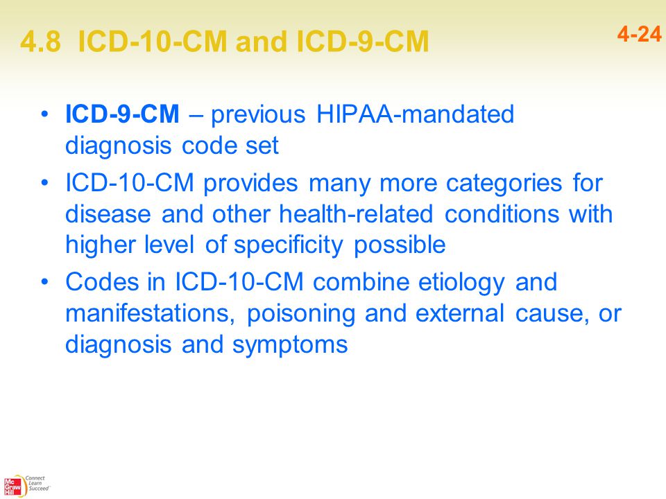 4.8 ICD-10-CM and ICD-9-CM 4-24 ICD-9-CM – previous HIPAA-mandated diagnosis code set ICD-10-CM provides many more categories for disease and other health-related conditions with higher level of specificity possible Codes in ICD-10-CM combine etiology and manifestations, poisoning and external cause, or diagnosis and symptoms
