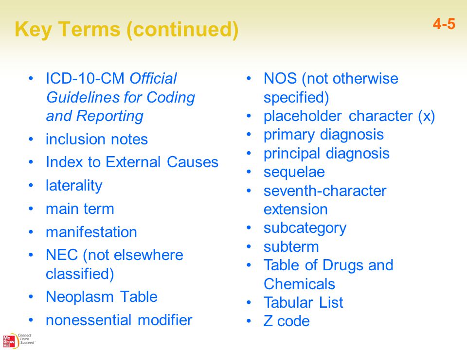 Key Terms (continued) ICD-10-CM Official Guidelines for Coding and Reporting inclusion notes Index to External Causes laterality main term manifestation NEC (not elsewhere classified) Neoplasm Table nonessential modifier 4-5 NOS (not otherwise specified) placeholder character (x) primary diagnosis principal diagnosis sequelae seventh-character extension subcategory subterm Table of Drugs and Chemicals Tabular List Z code