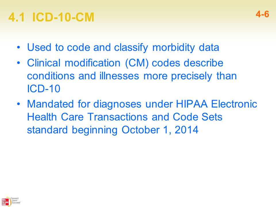 4.1 ICD-10-CM 4-6 Used to code and classify morbidity data Clinical modification (CM) codes describe conditions and illnesses more precisely than ICD-10 Mandated for diagnoses under HIPAA Electronic Health Care Transactions and Code Sets standard beginning October 1, 2014