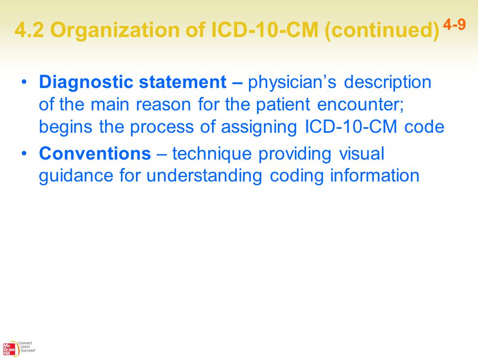 4.2 Organization of ICD-10-CM (continued) 4-9 Diagnostic statement – physician’s description of the main reason for the patient encounter; begins the process of assigning ICD-10-CM code Conventions – technique providing visual guidance for understanding coding information