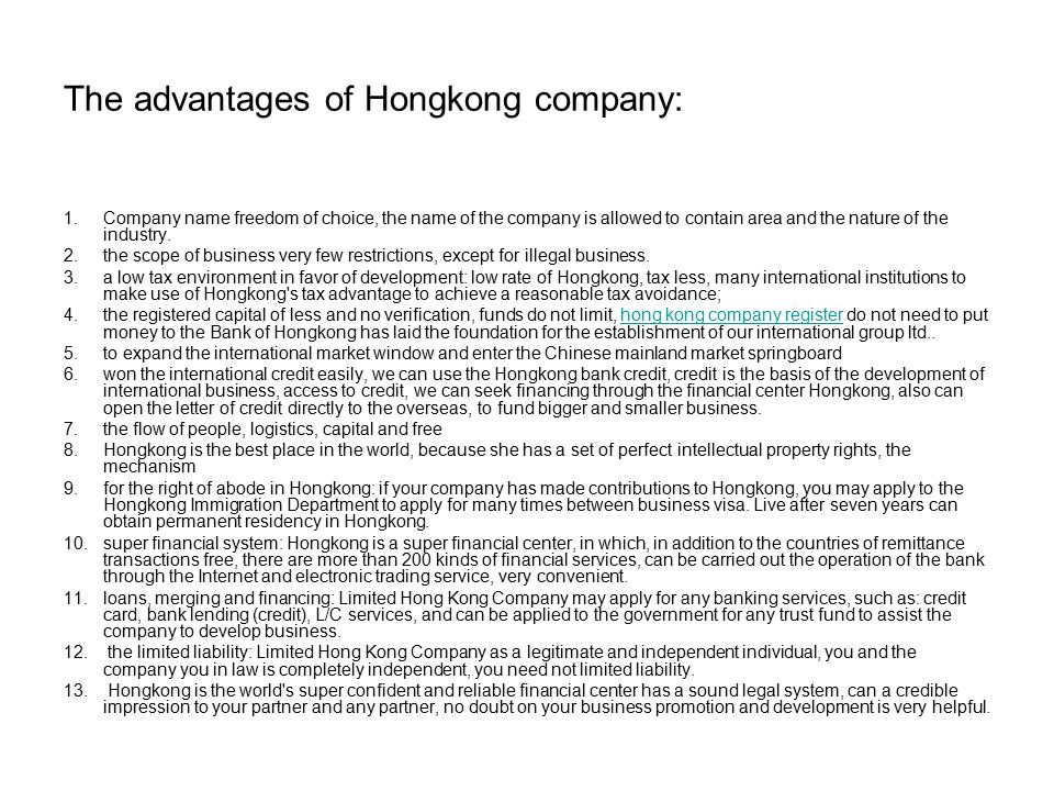 The advantages of Hongkong company: 1.Company name freedom of choice, the name of the company is allowed to contain area and the nature of the industry.