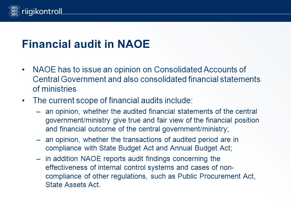 Financial audit in NAOE NAOE has to issue an opinion on Consolidated Accounts of Central Government and also consolidated financial statements of ministries The current scope of financial audits include: –an opinion, whether the audited financial statements of the central government/ministry give true and fair view of the financial position and financial outcome of the central government/ministry; –an opinion, whether the transactions of audited period are in compliance with State Budget Act and Annual Budget Act; –in addition NAOE reports audit findings concerning the effectiveness of internal control systems and cases of non- compliance of other regulations, such as Public Procurement Act, State Assets Act.