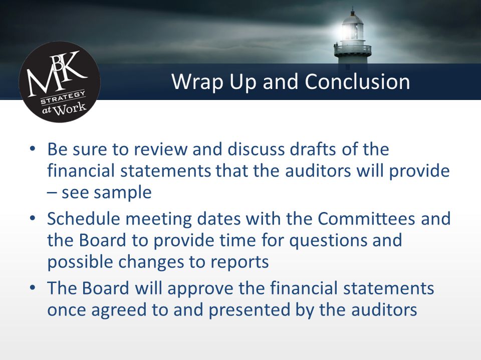 Wrap Up and Conclusion Be sure to review and discuss drafts of the financial statements that the auditors will provide – see sample Schedule meeting dates with the Committees and the Board to provide time for questions and possible changes to reports The Board will approve the financial statements once agreed to and presented by the auditors