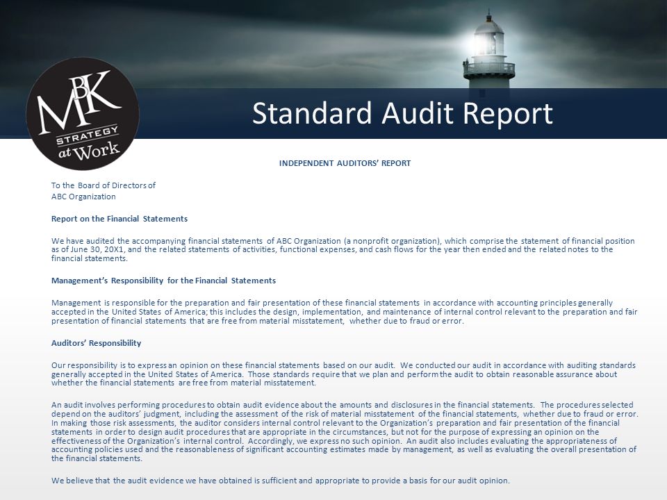 Standard Audit Report INDEPENDENT AUDITORS’ REPORT To the Board of Directors of ABC Organization Report on the Financial Statements We have audited the accompanying financial statements of ABC Organization (a nonprofit organization), which comprise the statement of financial position as of June 30, 20X1, and the related statements of activities, functional expenses, and cash flows for the year then ended and the related notes to the financial statements.