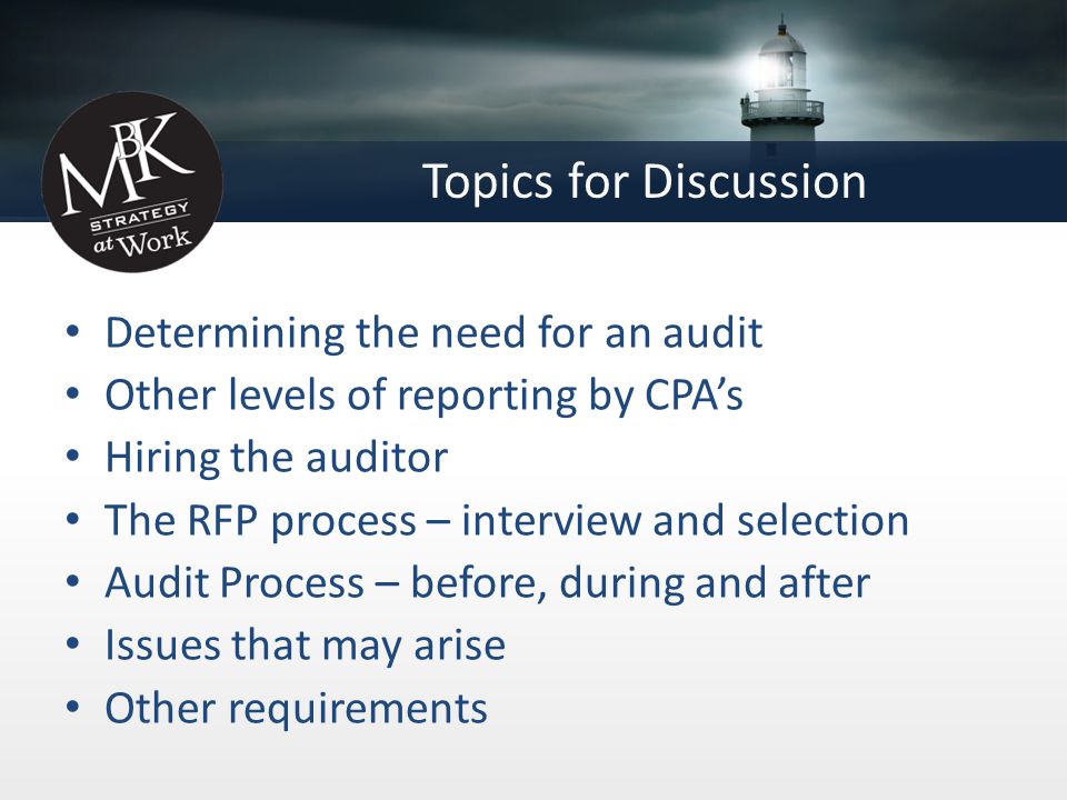 Topics for Discussion Determining the need for an audit Other levels of reporting by CPA’s Hiring the auditor The RFP process – interview and selection Audit Process – before, during and after Issues that may arise Other requirements