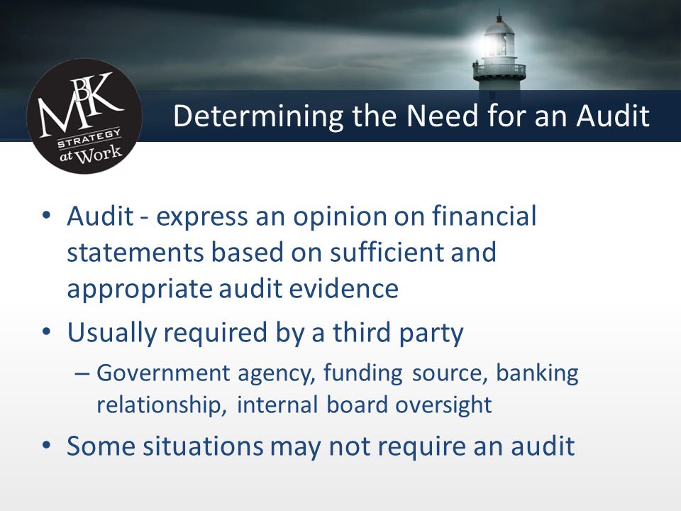 Determining the Need for an Audit Audit - express an opinion on financial statements based on sufficient and appropriate audit evidence Usually required by a third party – Government agency, funding source, banking relationship, internal board oversight Some situations may not require an audit