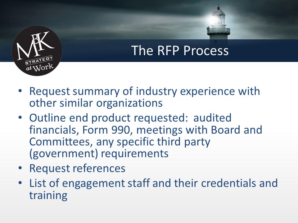 The RFP Process Request summary of industry experience with other similar organizations Outline end product requested: audited financials, Form 990, meetings with Board and Committees, any specific third party (government) requirements Request references List of engagement staff and their credentials and training