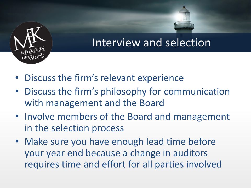 Interview and selection Discuss the firm’s relevant experience Discuss the firm’s philosophy for communication with management and the Board Involve members of the Board and management in the selection process Make sure you have enough lead time before your year end because a change in auditors requires time and effort for all parties involved