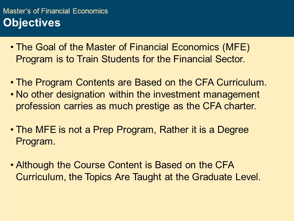 Master’s of Financial Economics Objectives The Goal of the Master of Financial Economics (MFE) Program is to Train Students for the Financial Sector.