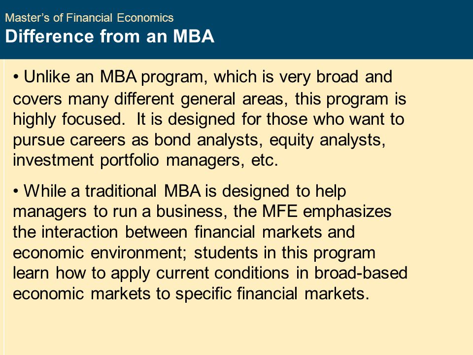 Master’s of Financial Economics Difference from an MBA Unlike an MBA program, which is very broad and covers many different general areas, this program is highly focused.