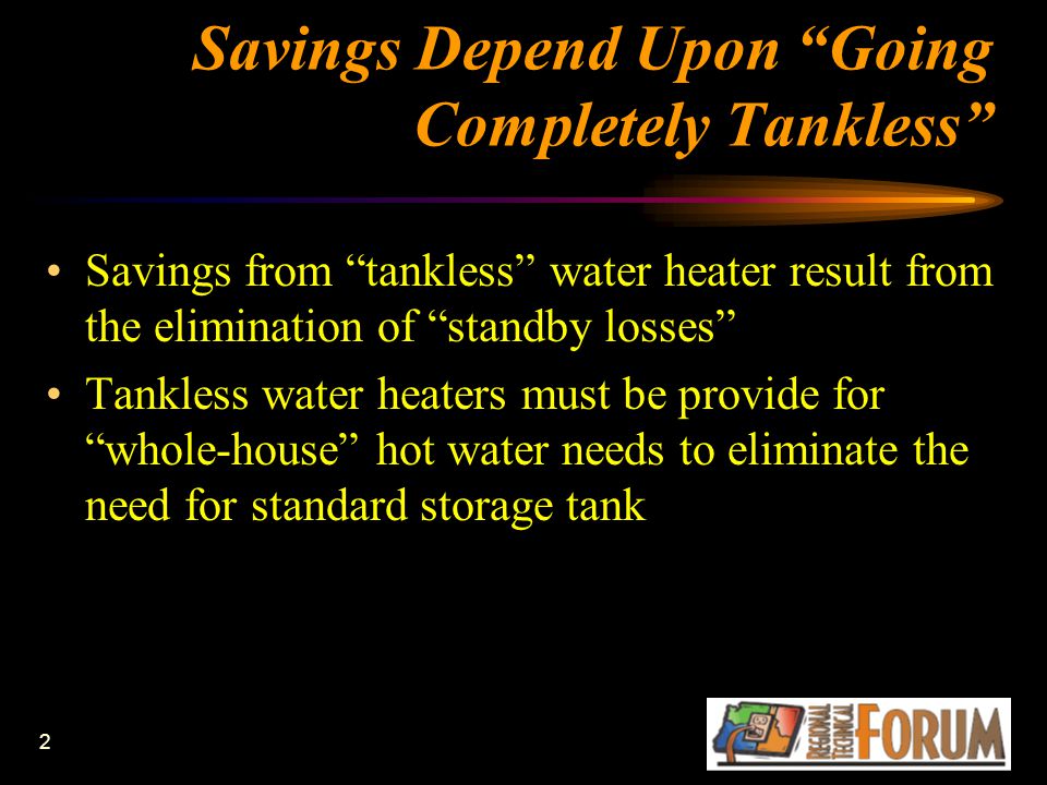 2 Savings Depend Upon Going Completely Tankless Savings from tankless water heater result from the elimination of standby losses Tankless water heaters must be provide for whole-house hot water needs to eliminate the need for standard storage tank