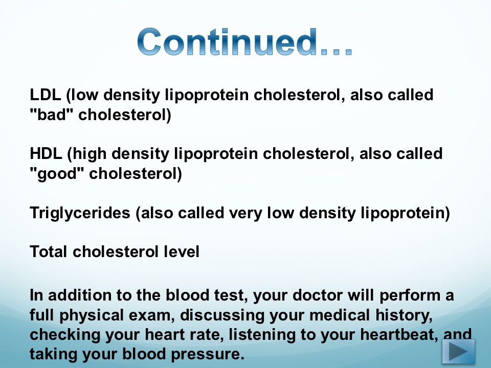 LDL (low density lipoprotein cholesterol, also called bad cholesterol) HDL (high density lipoprotein cholesterol, also called good cholesterol) Triglycerides (also called very low density lipoprotein) Total cholesterol level In addition to the blood test, your doctor will perform a full physical exam, discussing your medical history, checking your heart rate, listening to your heartbeat, and taking your blood pressure.
