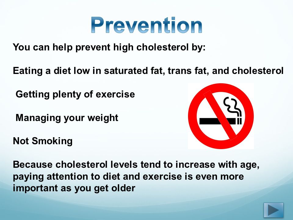You can help prevent high cholesterol by: Eating a diet low in saturated fat, trans fat, and cholesterol Getting plenty of exercise Managing your weight Not Smoking Because cholesterol levels tend to increase with age, paying attention to diet and exercise is even more important as you get older