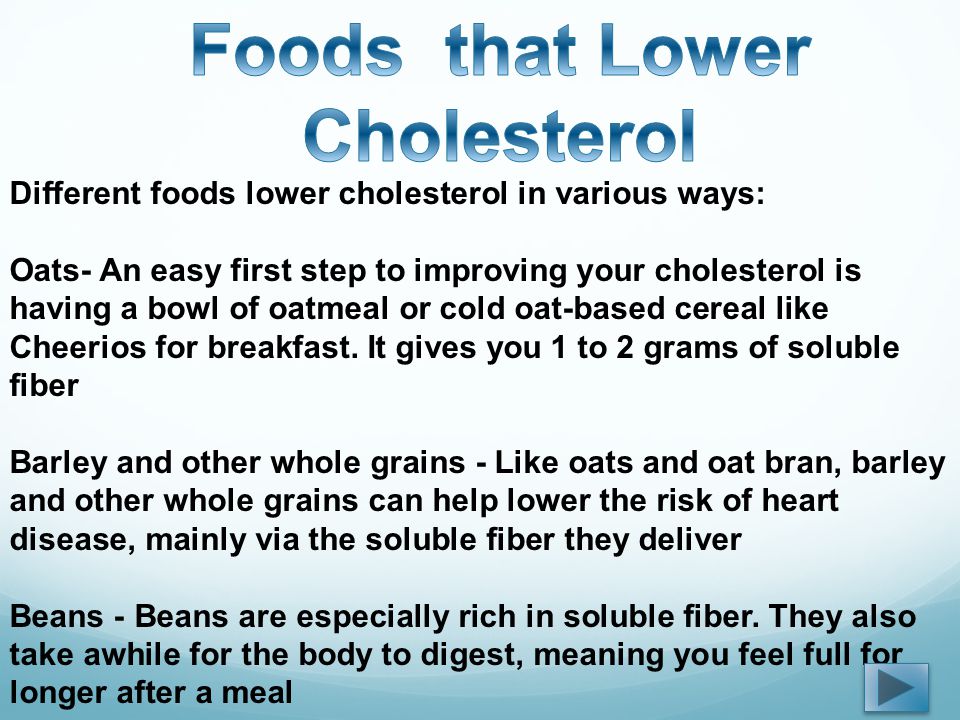 Different foods lower cholesterol in various ways: Oats- An easy first step to improving your cholesterol is having a bowl of oatmeal or cold oat-based cereal like Cheerios for breakfast.