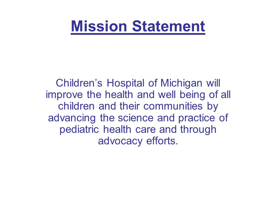 Mission Statement Children’s Hospital of Michigan will improve the health and well being of all children and their communities by advancing the science and practice of pediatric health care and through advocacy efforts.