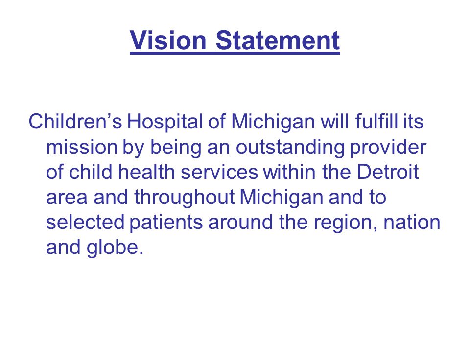 Vision Statement Children’s Hospital of Michigan will fulfill its mission by being an outstanding provider of child health services within the Detroit area and throughout Michigan and to selected patients around the region, nation and globe.