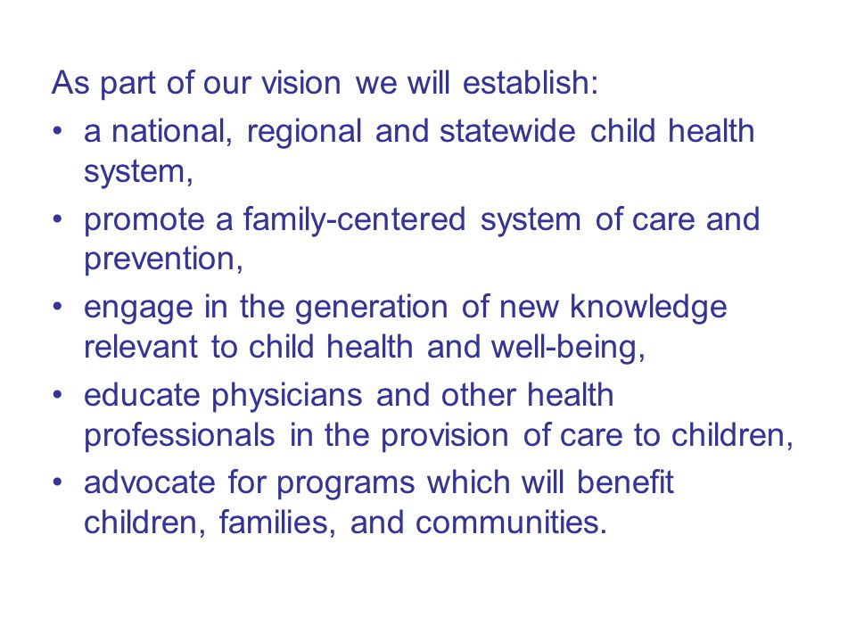 As part of our vision we will establish: a national, regional and statewide child health system, promote a family-centered system of care and prevention, engage in the generation of new knowledge relevant to child health and well-being, educate physicians and other health professionals in the provision of care to children, advocate for programs which will benefit children, families, and communities.