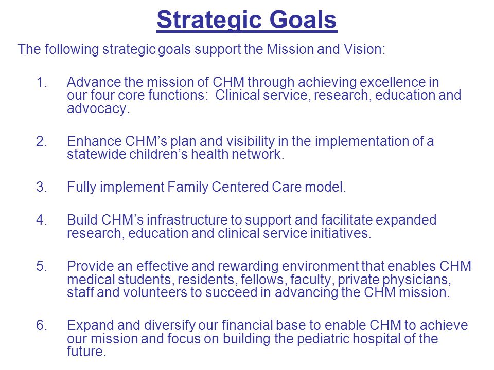 Strategic Goals The following strategic goals support the Mission and Vision: 1.Advance the mission of CHM through achieving excellence in our four core functions: Clinical service, research, education and advocacy.