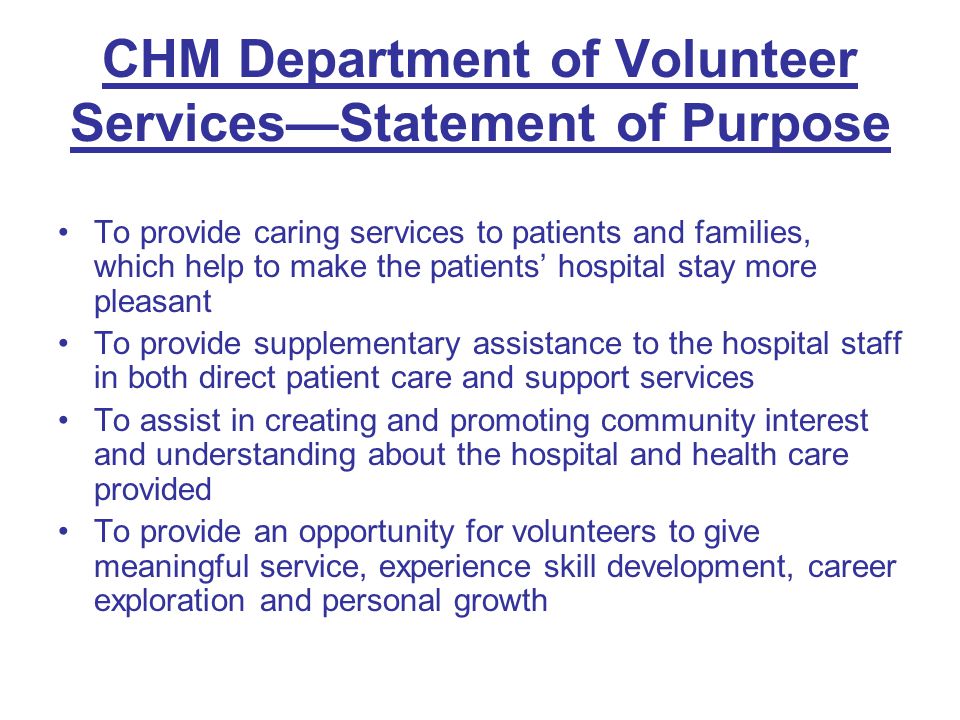 CHM Department of Volunteer Services—Statement of Purpose To provide caring services to patients and families, which help to make the patients’ hospital stay more pleasant To provide supplementary assistance to the hospital staff in both direct patient care and support services To assist in creating and promoting community interest and understanding about the hospital and health care provided To provide an opportunity for volunteers to give meaningful service, experience skill development, career exploration and personal growth