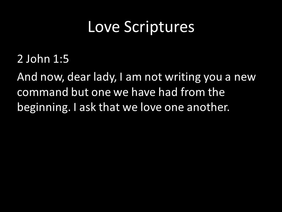 Love Scriptures 2 John 1:5 And now, dear lady, I am not writing you a new command but one we have had from the beginning.