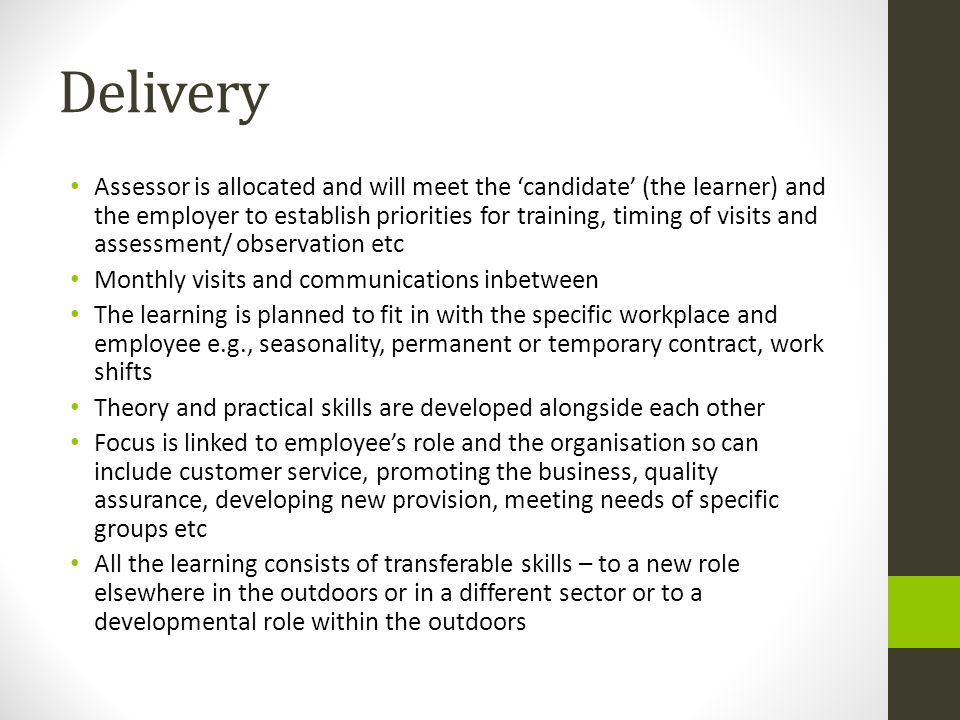 Delivery Assessor is allocated and will meet the ‘candidate’ (the learner) and the employer to establish priorities for training, timing of visits and assessment/ observation etc Monthly visits and communications inbetween The learning is planned to fit in with the specific workplace and employee e.g., seasonality, permanent or temporary contract, work shifts Theory and practical skills are developed alongside each other Focus is linked to employee’s role and the organisation so can include customer service, promoting the business, quality assurance, developing new provision, meeting needs of specific groups etc All the learning consists of transferable skills – to a new role elsewhere in the outdoors or in a different sector or to a developmental role within the outdoors