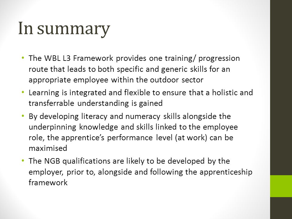 In summary The WBL L3 Framework provides one training/ progression route that leads to both specific and generic skills for an appropriate employee within the outdoor sector Learning is integrated and flexible to ensure that a holistic and transferrable understanding is gained By developing literacy and numeracy skills alongside the underpinning knowledge and skills linked to the employee role, the apprentice’s performance level (at work) can be maximised The NGB qualifications are likely to be developed by the employer, prior to, alongside and following the apprenticeship framework