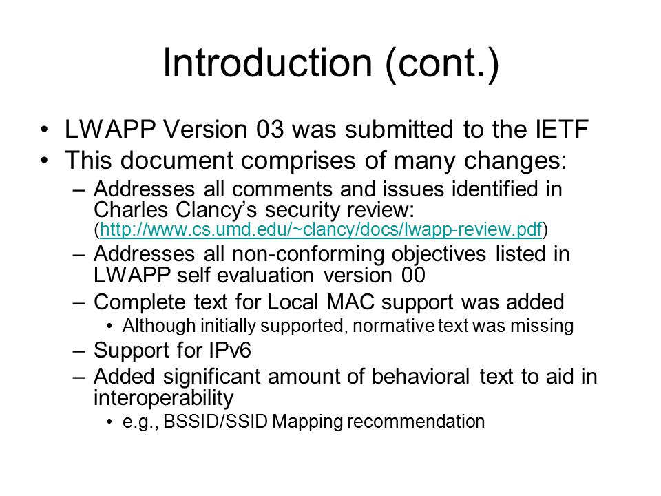 Introduction (cont.) LWAPP Version 03 was submitted to the IETF This document comprises of many changes: –Addresses all comments and issues identified in Charles Clancy’s security review: (  –Addresses all non-conforming objectives listed in LWAPP self evaluation version 00 –Complete text for Local MAC support was added Although initially supported, normative text was missing –Support for IPv6 –Added significant amount of behavioral text to aid in interoperability e.g., BSSID/SSID Mapping recommendation