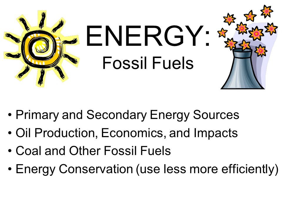ENERGY: Fossil Fuels Primary and Secondary Energy Sources Oil Production, Economics, and Impacts Coal and Other Fossil Fuels Energy Conservation (use less more efficiently)