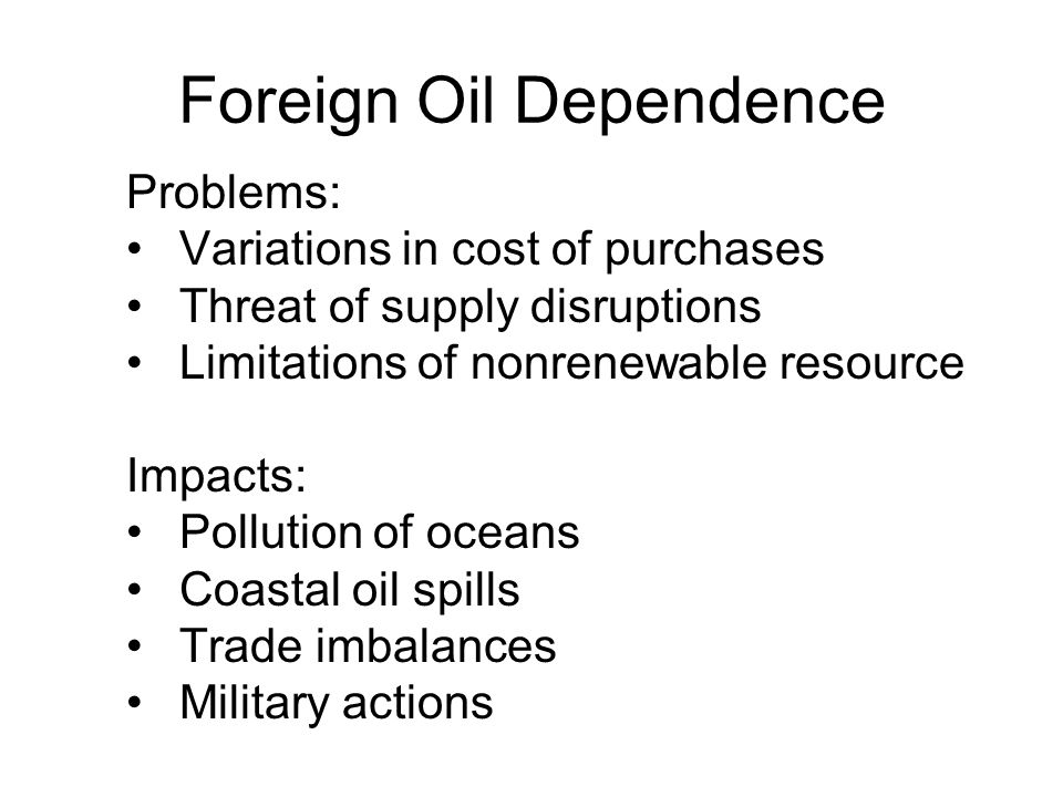 Foreign Oil Dependence Problems: Variations in cost of purchases Threat of supply disruptions Limitations of nonrenewable resource Impacts: Pollution of oceans Coastal oil spills Trade imbalances Military actions