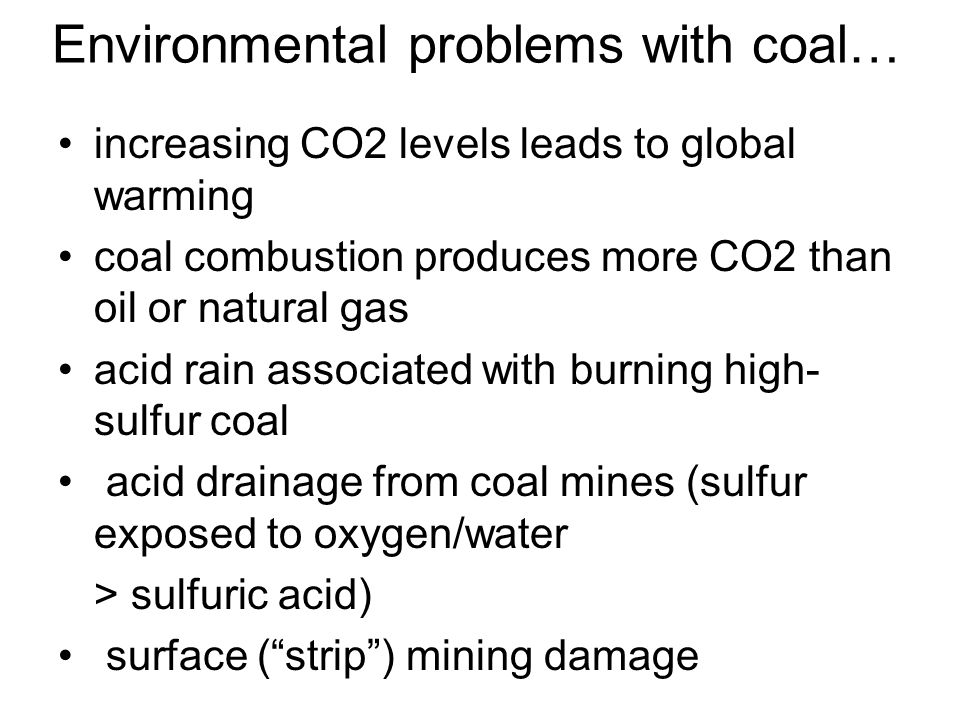 Environmental problems with coal… increasing CO2 levels leads to global warming coal combustion produces more CO2 than oil or natural gas acid rain associated with burning high- sulfur coal acid drainage from coal mines (sulfur exposed to oxygen/water > sulfuric acid) surface ( strip ) mining damage
