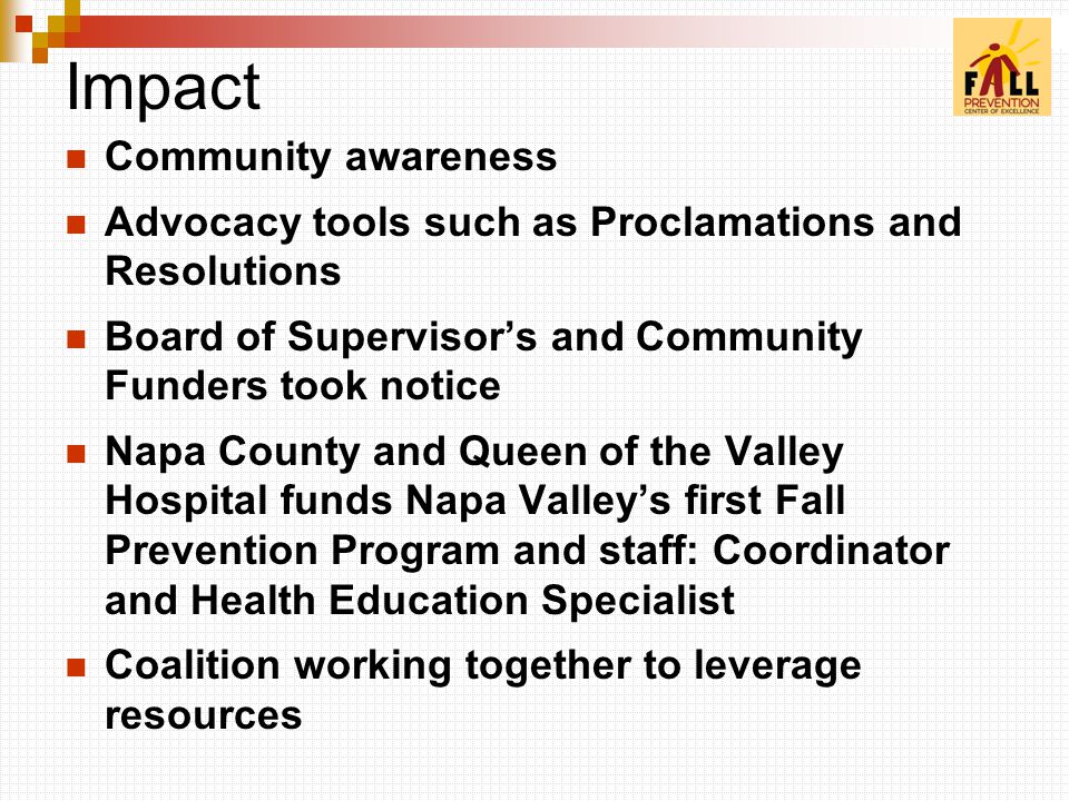 Impact Community awareness Advocacy tools such as Proclamations and Resolutions Board of Supervisor’s and Community Funders took notice Napa County and Queen of the Valley Hospital funds Napa Valley’s first Fall Prevention Program and staff: Coordinator and Health Education Specialist Coalition working together to leverage resources