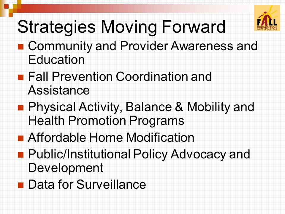 Strategies Moving Forward Community and Provider Awareness and Education Fall Prevention Coordination and Assistance Physical Activity, Balance & Mobility and Health Promotion Programs Affordable Home Modification Public/Institutional Policy Advocacy and Development Data for Surveillance