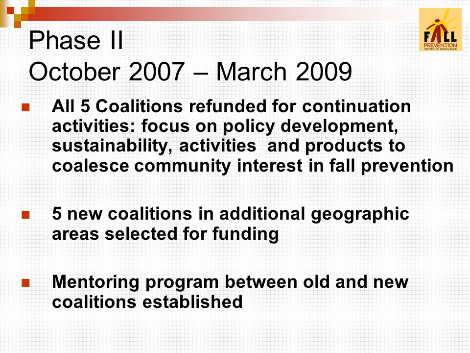 All 5 Coalitions refunded for continuation activities: focus on policy development, sustainability, activities and products to coalesce community interest in fall prevention 5 new coalitions in additional geographic areas selected for funding Mentoring program between old and new coalitions established Phase II October 2007 – March 2009