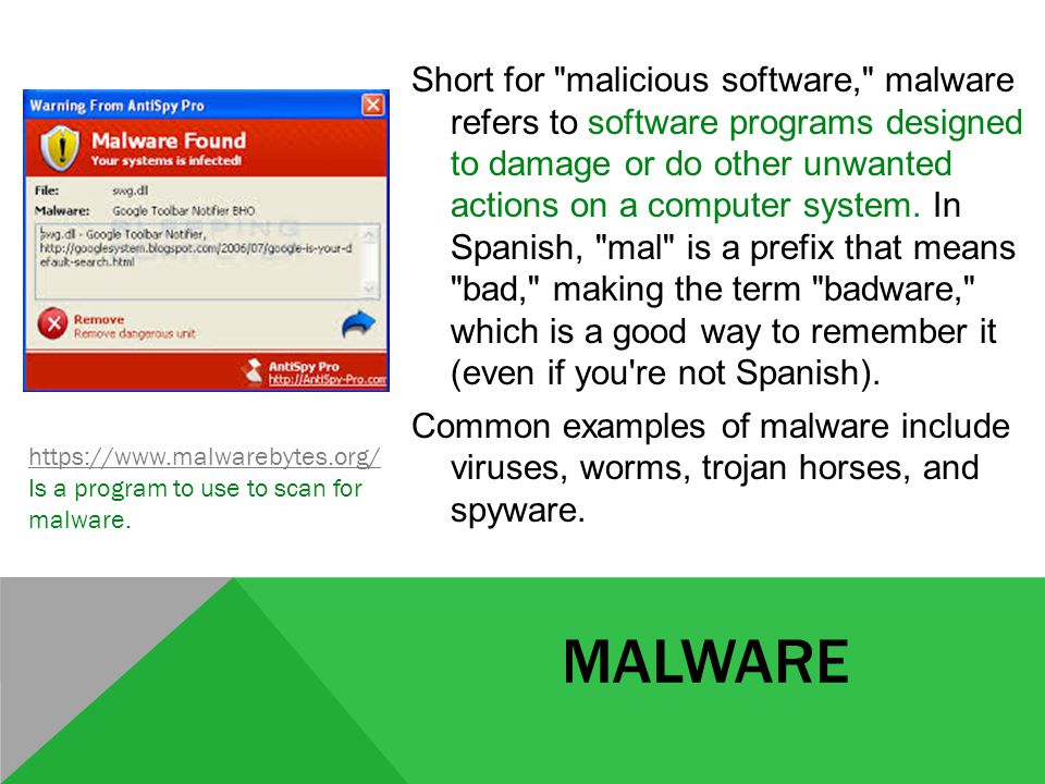 MALWARE Short for malicious software, malware refers to software programs designed to damage or do other unwanted actions on a computer system.