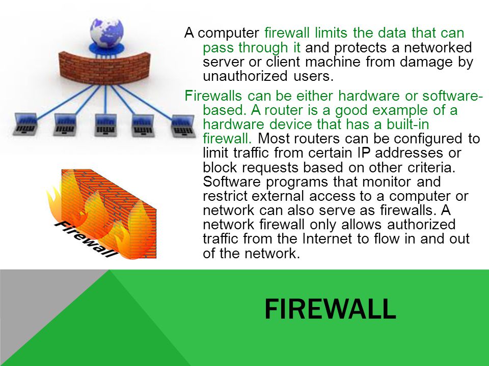 FIREWALL A computer firewall limits the data that can pass through it and protects a networked server or client machine from damage by unauthorized users.