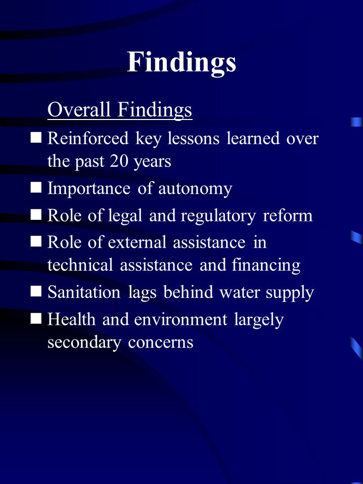 Findings Overall Findings Reinforced key lessons learned over the past 20 years Importance of autonomy Role of legal and regulatory reform Role of external assistance in technical assistance and financing Sanitation lags behind water supply Health and environment largely secondary concerns