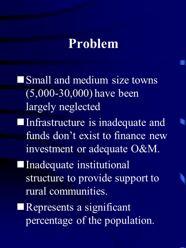 Problem Small and medium size towns (5,000-30,000) have been largely neglected Infrastructure is inadequate and funds don’t exist to finance new investment or adequate O&M.