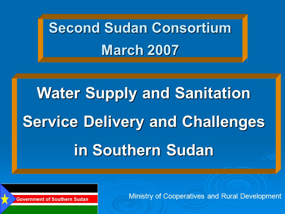 Second Sudan Consortium March 2007 Water Supply and Sanitation Service Delivery and Challenges in Southern Sudan Ministry of Cooperatives and Rural Development Government of Southern Sudan