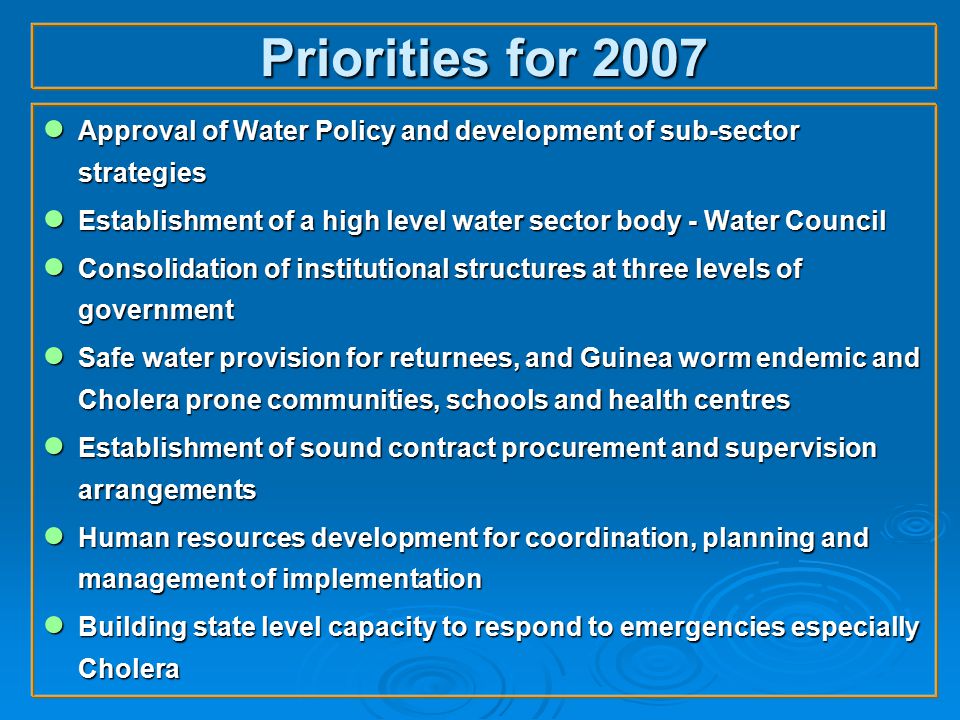 Priorities for 2007 ● Approval of Water Policy and development of sub-sector strategies ● Establishment of a high level water sector body - Water Council ● Consolidation of institutional structures at three levels of government ● Safe water provision for returnees, and Guinea worm endemic and Cholera prone communities, schools and health centres ● Establishment of sound contract procurement and supervision arrangements ● Human resources development for coordination, planning and management of implementation ● Building state level capacity to respond to emergencies especially Cholera