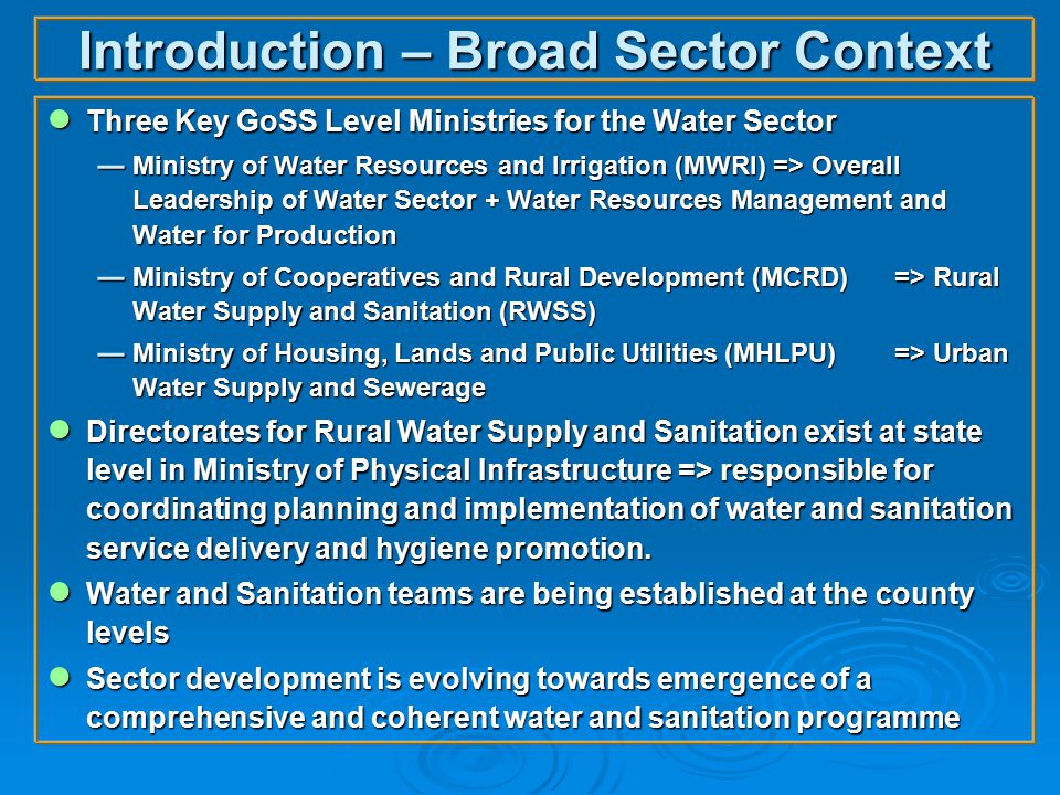 Introduction – Broad Sector Context ● Three Key GoSS Level Ministries for the Water Sector  Ministry of Water Resources and Irrigation (MWRI) => Overall Leadership of Water Sector + Water Resources Management and Water for Production  Ministry of Cooperatives and Rural Development (MCRD)=> Rural Water Supply and Sanitation (RWSS)  Ministry of Housing, Lands and Public Utilities (MHLPU)=> Urban Water Supply and Sewerage ● Directorates for Rural Water Supply and Sanitation exist at state level in Ministry of Physical Infrastructure => responsible for coordinating planning and implementation of water and sanitation service delivery and hygiene promotion.