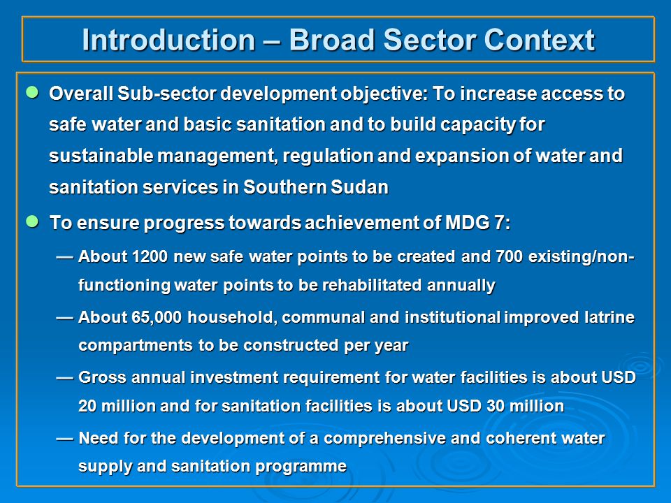 Introduction – Broad Sector Context ● Overall Sub-sector development objective: To increase access to safe water and basic sanitation and to build capacity for sustainable management, regulation and expansion of water and sanitation services in Southern Sudan ● To ensure progress towards achievement of MDG 7:  About 1200 new safe water points to be created and 700 existing/non- functioning water points to be rehabilitated annually  About 65,000 household, communal and institutional improved latrine compartments to be constructed per year  Gross annual investment requirement for water facilities is about USD 20 million and for sanitation facilities is about USD 30 million  Need for the development of a comprehensive and coherent water supply and sanitation programme