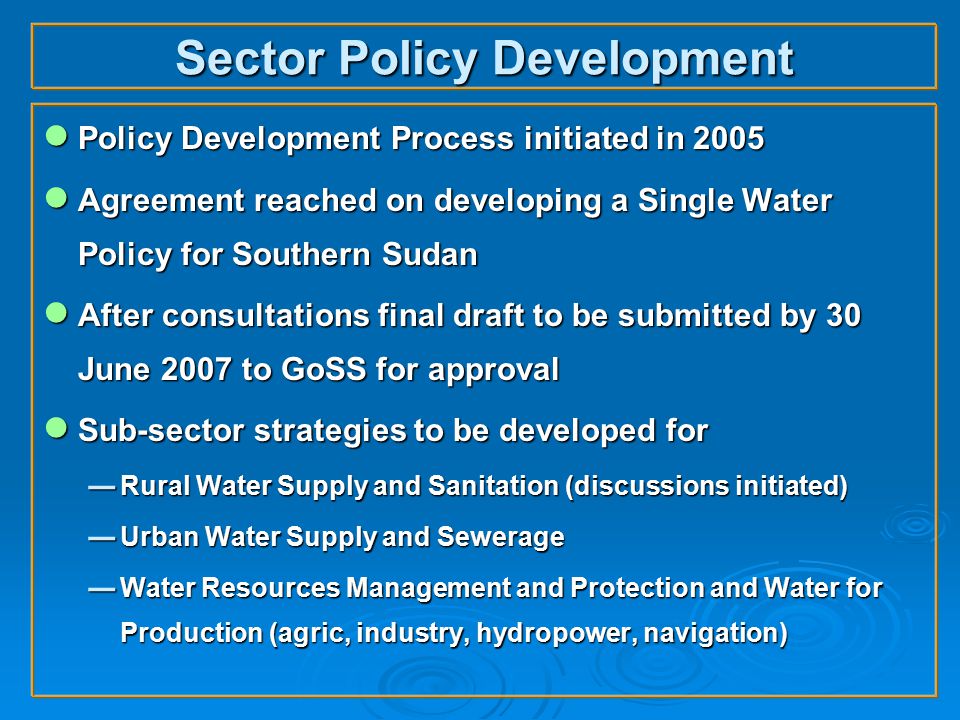Sector Policy Development ● Policy Development Process initiated in 2005 ● Agreement reached on developing a Single Water Policy for Southern Sudan ● After consultations final draft to be submitted by 30 June 2007 to GoSS for approval ● Sub-sector strategies to be developed for  Rural Water Supply and Sanitation (discussions initiated)  Urban Water Supply and Sewerage  Water Resources Management and Protection and Water for Production (agric, industry, hydropower, navigation)